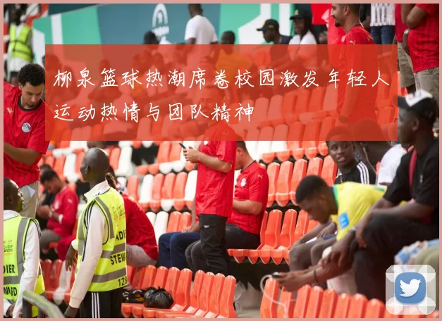 柳泉篮球热潮席卷校园激发年轻人运动热情与团队精神
