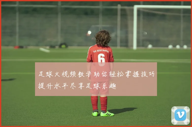 足球火视频教学助你轻松掌握技巧提升水平尽享足球乐趣