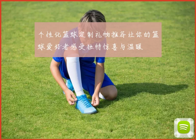 个性化篮球定制礼物推荐让你的篮球爱好者感受独特惊喜与温暖