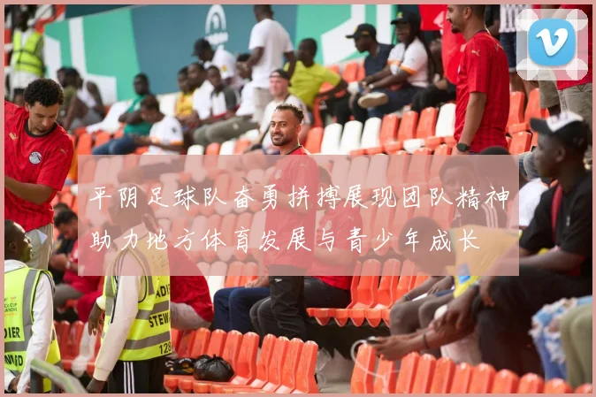 平阴足球队奋勇拼搏展现团队精神助力地方体育发展与青少年成长