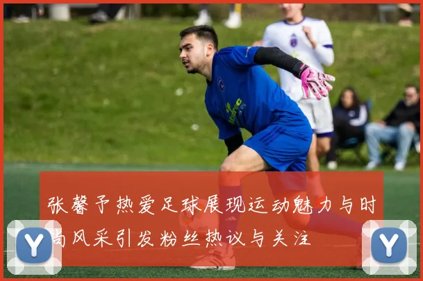 张馨予热爱足球展现运动魅力与时尚风采引发粉丝热议与关注