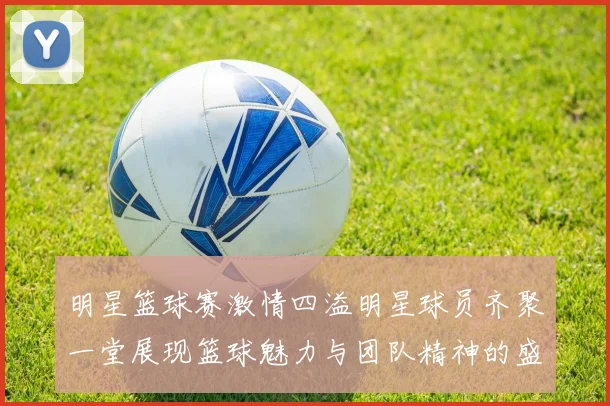 明星篮球赛激情四溢明星球员齐聚一堂展现篮球魅力与团队精神的盛宴