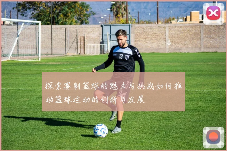 探索赛制篮球的魅力与挑战如何推动篮球运动的创新与发展
